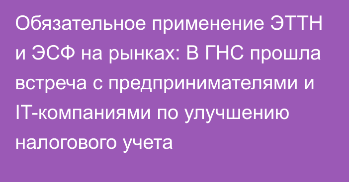 Обязательное применение ЭТТН и ЭСФ на рынках: В ГНС прошла встреча с предпринимателями и IT-компаниями по улучшению налогового учета