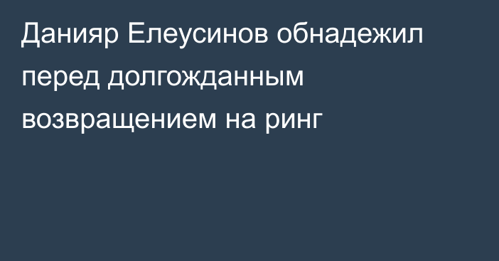 Данияр Елеусинов обнадежил перед долгожданным возвращением на ринг