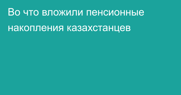 Во что вложили пенсионные накопления казахстанцев