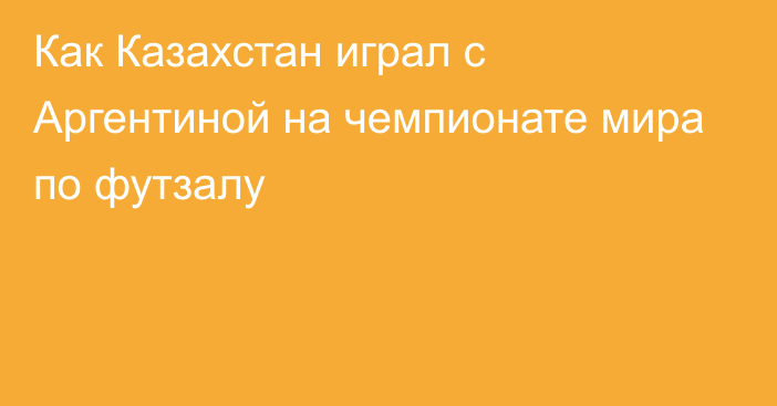 Как Казахстан играл с Аргентиной на чемпионате мира по футзалу