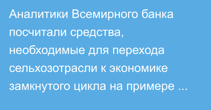 Аналитики Всемирного банка посчитали средства, необходимые для перехода сельхозотрасли к экономике замкнутого цикла на примере Узбекистана 