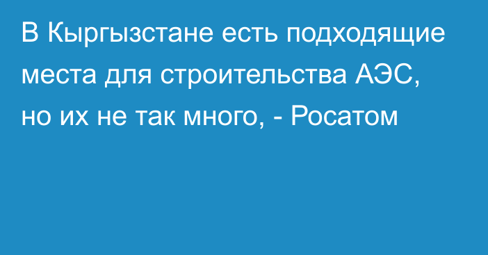 В Кыргызстане есть подходящие места для строительства АЭС, но их не так много, - Росатом