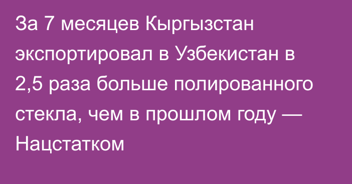 За 7 месяцев Кыргызстан экспортировал в Узбекистан в 2,5 раза больше полированного стекла, чем в прошлом году — Нацстатком