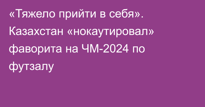 «Тяжело прийти в себя». Казахстан «нокаутировал» фаворита на ЧМ-2024 по футзалу