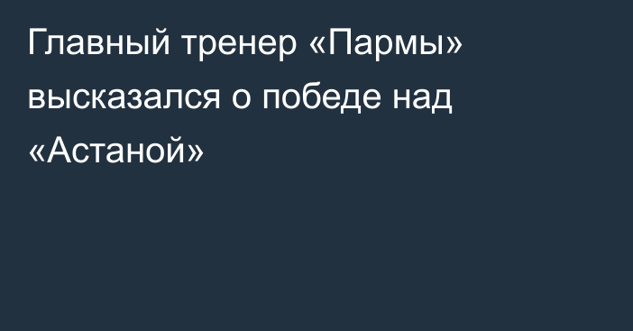 Главный тренер «Пармы» высказался о победе над «Астаной»