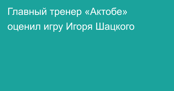 Главный тренер «Актобе» оценил игру Игоря Шацкого