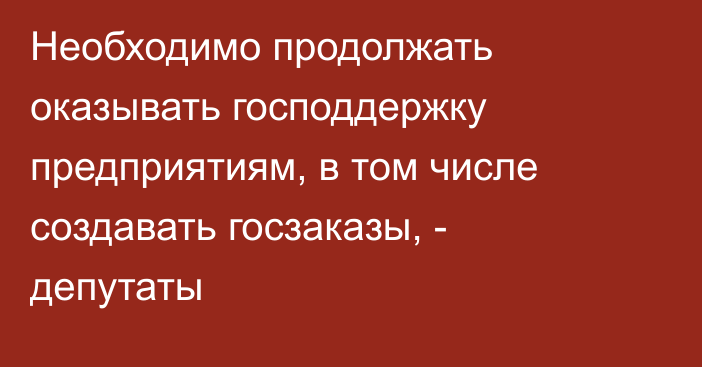 Необходимо продолжать оказывать господдержку предприятиям, в том числе создавать госзаказы, - депутаты