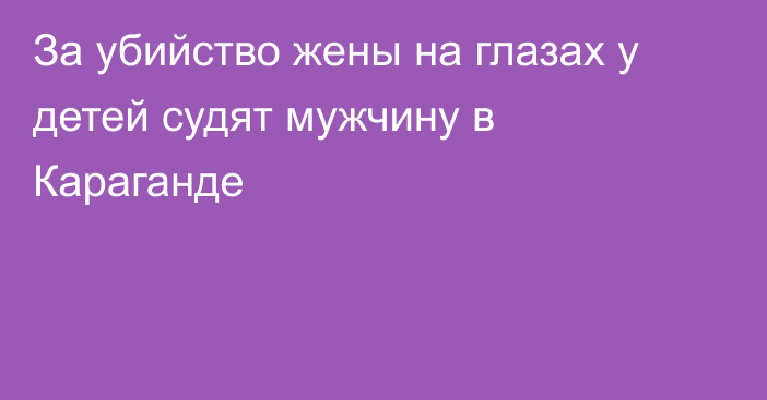 За убийство жены на глазах у детей судят мужчину в Караганде