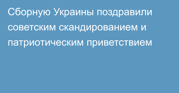 Сборную Украины поздравили советским скандированием и патриотическим приветствием