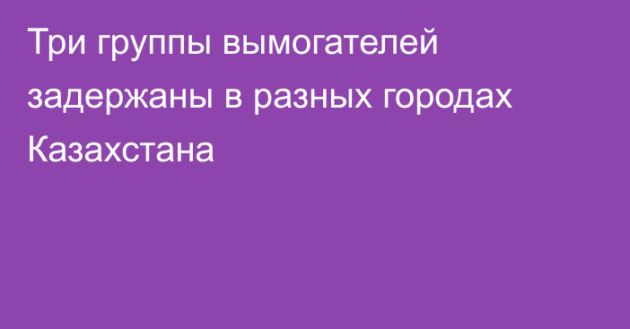 Три группы вымогателей задержаны в разных городах Казахстана