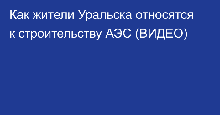 Как жители Уральска относятся к строительству АЭС (ВИДЕО)