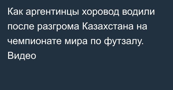 Как аргентинцы хоровод водили после разгрома Казахстана на чемпионате мира по футзалу. Видео