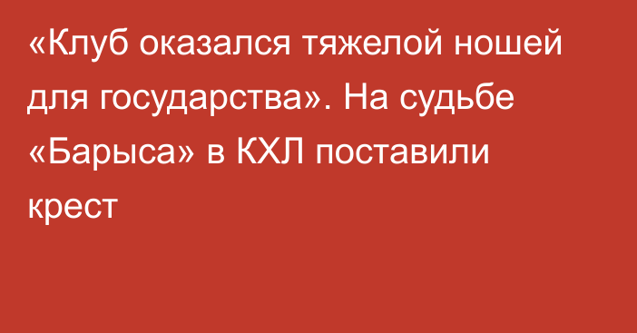 «Клуб оказался тяжелой ношей для государства». На судьбе «Барыса» в КХЛ поставили крест