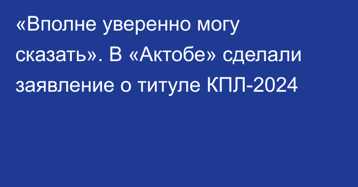 «Вполне уверенно могу сказать». В «Актобе» сделали заявление о титуле КПЛ-2024