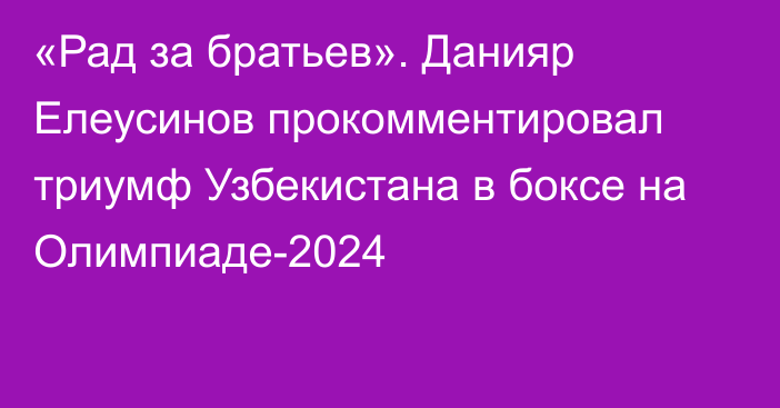 «Рад за братьев». Данияр Елеусинов прокомментировал триумф Узбекистана в боксе на Олимпиаде-2024