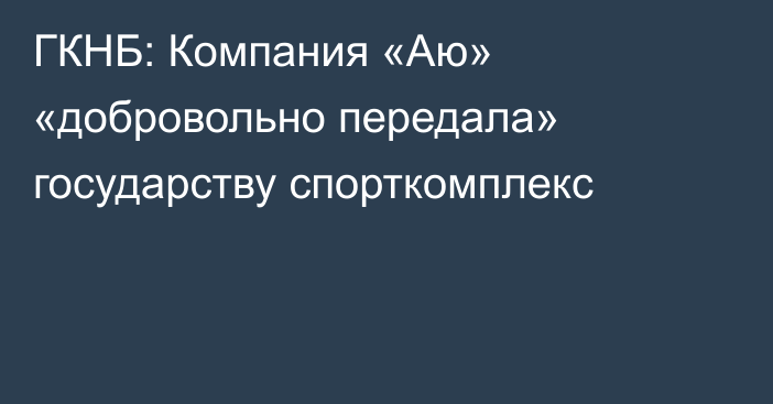 ГКНБ: Компания «Аю» «добровольно передала» государству спорткомплекс