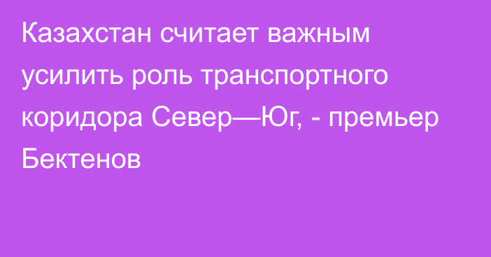 Казахстан считает важным усилить роль транспортного коридора Север—Юг, -  премьер  Бектенов