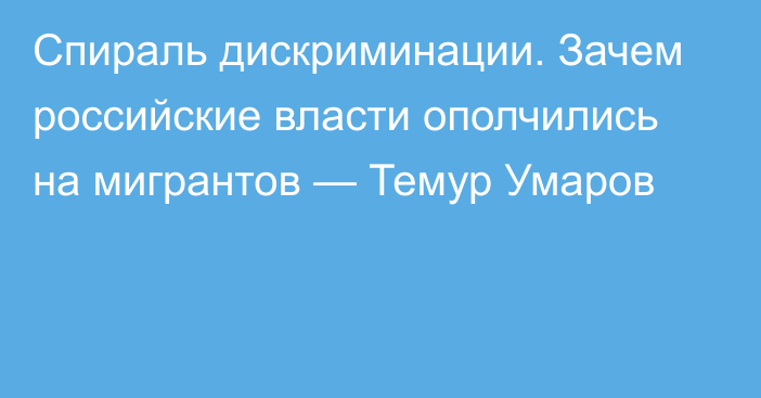 Спираль дискриминации. Зачем российские власти ополчились на мигрантов — Темур Умаров