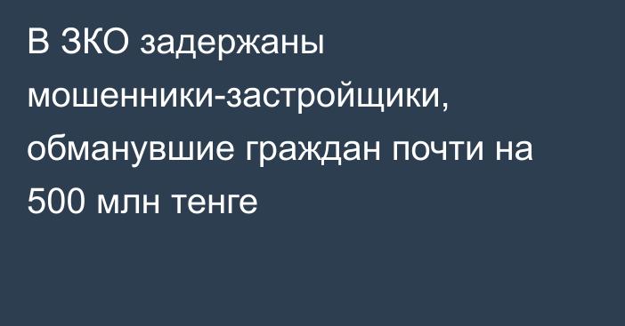 В ЗКО задержаны мошенники-застройщики, обманувшие граждан почти на 500 млн тенге