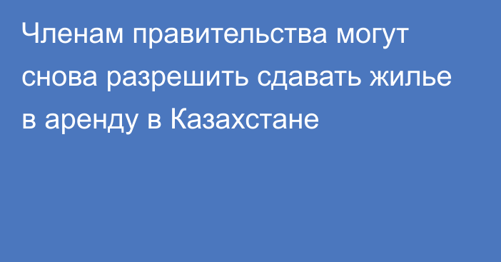 Членам правительства могут снова разрешить сдавать жилье в аренду в Казахстане