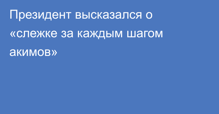 Президент высказался о «слежке за каждым шагом акимов»