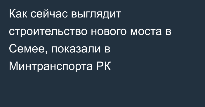 Как сейчас выглядит строительство нового моста в Семее, показали в Минтранспорта РК