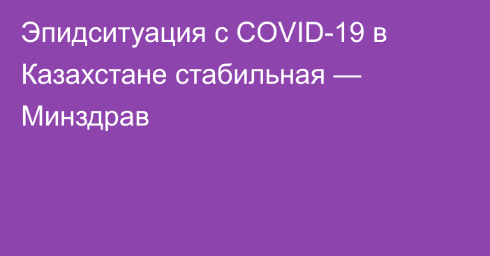 Эпидситуация с COVID-19 в Казахстане стабильная — Минздрав