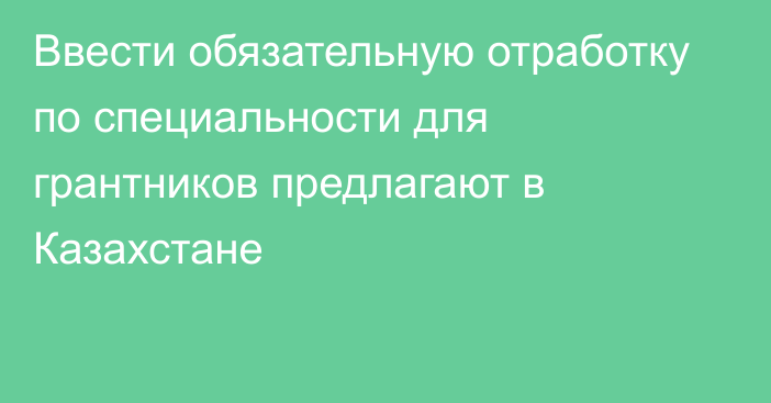 Ввести обязательную отработку по специальности для грантников предлагают в Казахстане