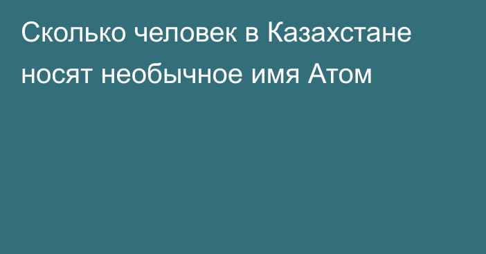 Сколько человек в Казахстане носят необычное имя Атом