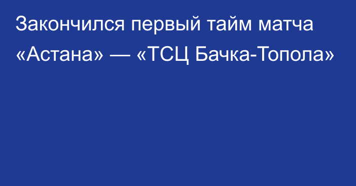 Закончился первый тайм матча «Астана» — «ТСЦ Бачка-Топола»