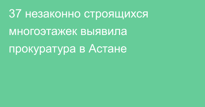 37 незаконно строящихся многоэтажек выявила прокуратура в Астане