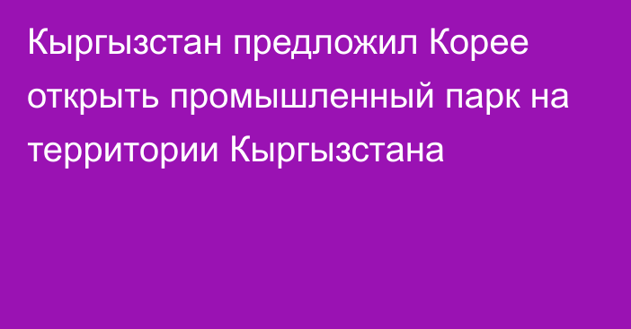 Кыргызстан предложил Корее открыть промышленный парк на территории Кыргызстана