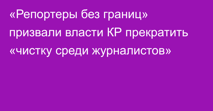 «Репортеры без границ» призвали власти КР прекратить «чистку среди журналистов»