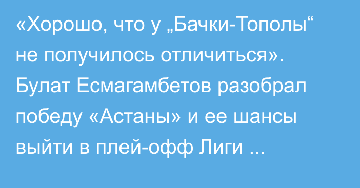 «Хорошо, что у „Бачки-Тополы“ не получилось отличиться». Булат Есмагамбетов разобрал победу «Астаны» и ее шансы выйти в плей-офф Лиги Конференций