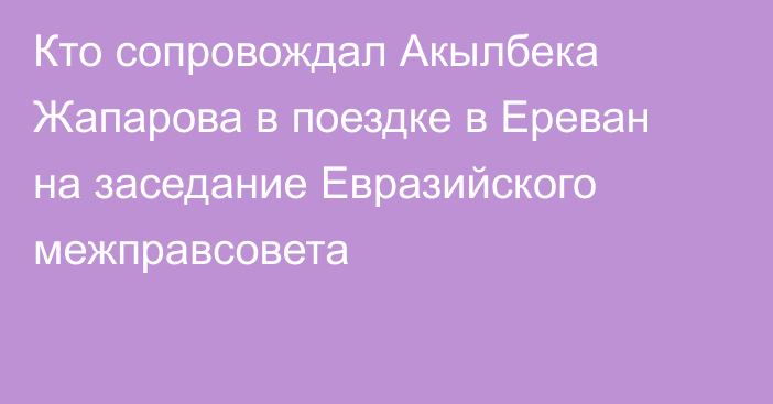 Кто сопровождал Акылбека Жапарова в поездке в Ереван на заседание Евразийского межправсовета