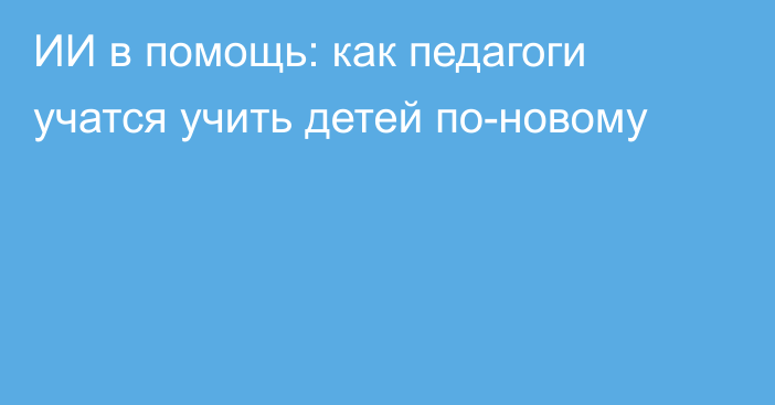 ИИ в помощь: как педагоги учатся учить детей по-новому