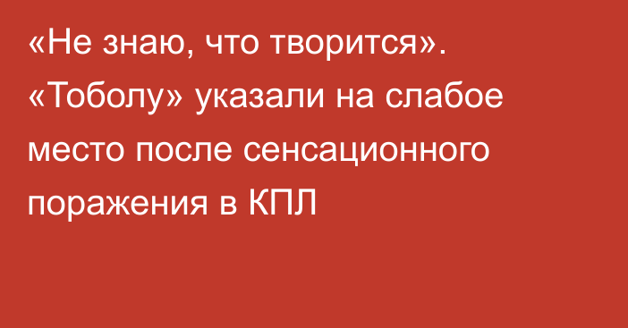 «Не знаю, что творится». «Тоболу» указали на слабое место после сенсационного поражения в КПЛ