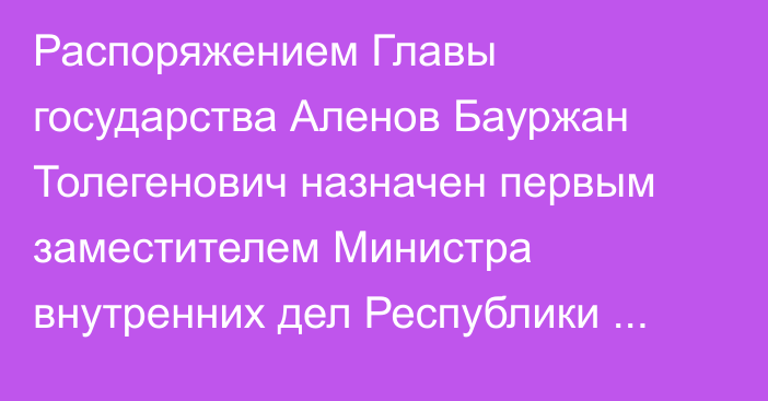 Распоряжением Главы государства Аленов Бауржан Толегенович назначен первым заместителем Министра внутренних дел Республики Казахстан