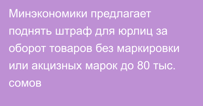 Минэкономики предлагает поднять штраф для юрлиц за оборот товаров без маркировки или акцизных марок до 80 тыс. сомов