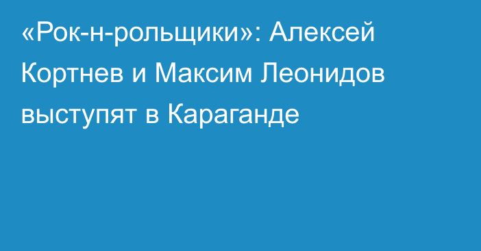 «Рок-н-рольщики»: Алексей Кортнев и Максим Леонидов выступят в Караганде