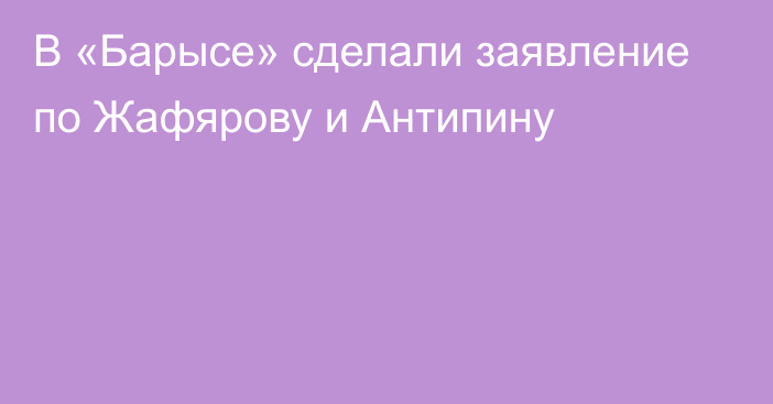 В «Барысе» сделали заявление по Жафярову и Антипину