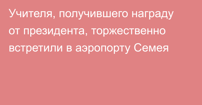 Учителя, получившего награду от президента, торжественно встретили в аэропорту Семея