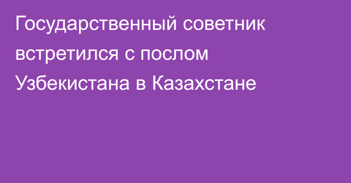 Государственный советник встретился с послом Узбекистана в Казахстане