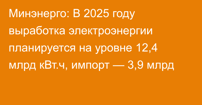 Минэнерго: В 2025 году выработка электроэнергии планируется на уровне 12,4 млрд кВт.ч, импорт — 3,9 млрд