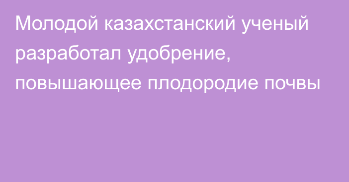 Молодой казахстанский ученый разработал удобрение, повышающее плодородие почвы