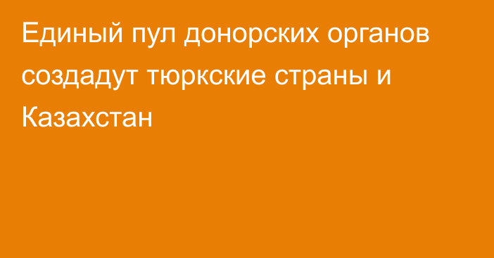 Единый пул донорских органов создадут тюркские страны и Казахстан