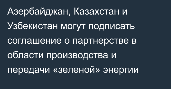 Азербайджан, Казахстан и Узбекистан могут подписать соглашение о партнерстве в области производства и передачи «зеленой» энергии