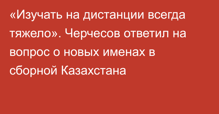 «Изучать на дистанции всегда тяжело». Черчесов ответил на вопрос о новых именах в сборной Казахстана