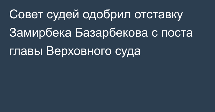 Совет судей одобрил отставку Замирбека Базарбекова с поста главы Верховного суда