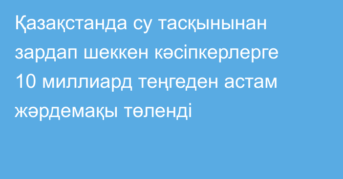 Қазақстанда су тасқынынан зардап шеккен кәсіпкерлерге 10 миллиард теңгеден астам жәрдемақы төленді